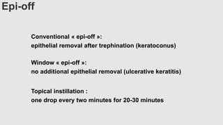 Epi-off
Conventional « epi-off »:
epithelial removal after trephination (keratoconus)
Window « epi-off »:
no additional epithelial removal (ulcerative keratitis)
Topical instillation :
one drop every two minutes for 20-30 minutes
 