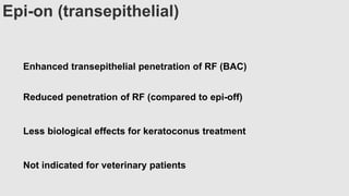 Epi-on (transepithelial)
Enhanced transepithelial penetration of RF (BAC)
Reduced penetration of RF (compared to epi-off)
Less biological effects for keratoconus treatment
Not indicated for veterinary patients
 