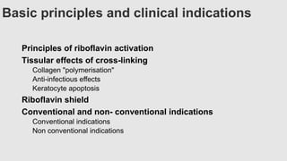 Basic principles and clinical indications
Principles of riboflavin activation
Tissular effects of cross-linking
Collagen "polymerisation"
Anti-infectious effects
Keratocyte apoptosis
Riboflavin shield
Conventional and non- conventional indications
Conventional indications
Non conventional indications
 