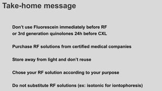 Take-home message
Don’t use Fluorescein immediately before RF
or 3rd generation quinolones 24h before CXL
Purchase RF solutions from certified medical companies
Store away from light and don’t reuse
Chose your RF solution according to your purpose
Do not substitute RF solutions (ex: isotonic for iontophoresis)
 