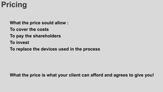 Pricing
What the price sould allow :
To cover the costs
To pay the shareholders
To invest
To replace the devices used in the process
What the price is what your client can afford and agrees to give you!
 