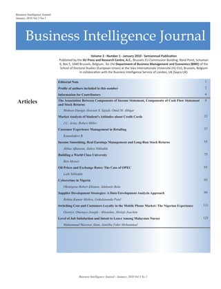 Business Intelligence Journal
Business Intelligence Journal
January, 2010 Vol.3 No.1
Volume 3 - Number 1 - January 2010 - Semiannual Publication
Published by the IIU Press and Research Centre, A.C., Brussels EU Commission Building, Rond Point, Schuman
6, Box 5, 1040 Brussels, Belgium, for the Department of Business Management and Economics (BME) of the
School of Doctoral Studies (European Union) at the Isles Internationale Université (IIU-EU), Brussels, Belgium
in collaboration with the Business Intelligence Service of London, UK (Sayco UK).
Editorial Note 1
Profile of authors included in this number 2
Information for Contributors 4
Articles The Association Between Components of Income Statement, Components of Cash Flow Statement
and Stock Returns
9
Mohsen Dastgir, Hossien S. Sajadi, Omid M. Akhgar
Market Analysis of Student’s Attitudes about Credit Cards 23
J.C. Arias, Robert Miller
Customer Experience Management in Retailing 37
Kamaladevi B.
Income Smoothing, Real Earnings Management and Long-Run Stock Returns 55
Abbas Aflatooni, Zahra Nikbakht
Building a World Class University 75
Ron Messer
Oil Prices and Exchange Rates: The Case of OPEC 83
Leili Nikbakht
Cybercrime in Nigeria 93
Okonigene Robert Ehimen, Adekanle Bola
Supplier Development Strategies: A Data Envelopment Analysis Approach 99
Rohita Kumar Mishra, Gokulananda Patel
Switching Cost and Customers Loyalty in the Mobile Phone Market: The Nigerian Experience 111
Oyeniyi, Omotayo Joseph - Abioudun, Abolaji Joachim
Level of Job Satisfaction and Intent to Leave Among Malaysian Nurses 123
Muhammad Masroor Alam, Jamilha Fakir Mohammad
Business Intelligence Journal - January, 2010 Vol.3 No.1
 