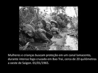 Mulheres e crianças buscam proteção em um canal lamacento,
durante intenso fogo cruzado em Bao Trai, cerca de 20 quilômetros
a oeste de Saigon. 01/01/1965.
 