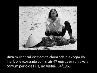 Uma mulher sul-vietnamita chora sobre o corpo do
marido, encontrado com mais 47 outros em uma vala
comum perto de Hue, no Vietnã. 04/1969
 