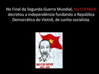 No Final da Segunda Guerra Mundial, Ho CHI Minh
decretou a independência fundando a República
Democrática do Vietnã, de cunho socialista.
 
