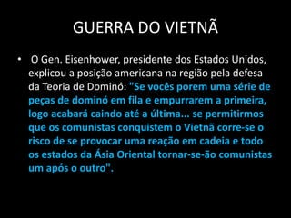 GUERRA DO VIETNÃ
• O Gen. Eisenhower, presidente dos Estados Unidos,
explicou a posição americana na região pela defesa
da Teoria de Dominó: "Se vocês porem uma série de
peças de dominó em fila e empurrarem a primeira,
logo acabará caindo até a última... se permitirmos
que os comunistas conquistem o Vietnã corre-se o
risco de se provocar uma reação em cadeia e todo
os estados da Ásia Oriental tornar-se-ão comunistas
um após o outro".
 