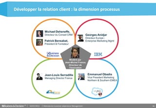 Matinale du Customer eXperience Management02/07/2013© 16
Développer la relation client : la dimension processus
Modéré par
Jean-Michel Franco,
Directeur de
l’Innovation
Michael Deheneffe,
Directeur du Conseil CRM
Patrick Bensabat,
Président & Fondateur
Georges Anidjar
Directeur Europe -
Enterprise Marketing Mgmt
Jean-Louis Serradilla
Managing Director France
Emmanuel Obadia
Vice President Marketing
Northern & Southern EMEA
 