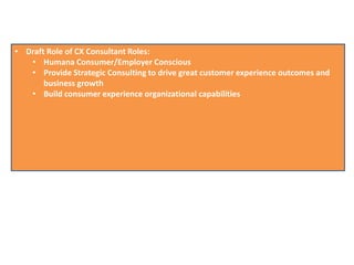 • Draft Role of CX Consultant Roles:
• Humana Consumer/Employer Conscious
• Provide Strategic Consulting to drive great customer experience outcomes and
business growth
• Build consumer experience organizational capabilities
 