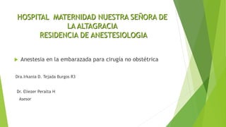 HOSPITAL MATERNIDAD NUESTRA SEÑORA DE
LA ALTAGRACIA
RESIDENCIA DE ANESTESIOLOGIA
 Anestesia en la embarazada para cirugía no obstétrica
Dra.Irkania D. Tejada Burgos R3
Dr. Eliezer Peralta H
Asesor
 