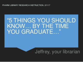 “5 THINGS YOU SHOULD
KNOW… BY THE TIME
YOU GRADUATE…”
Jeffrey, your librarian
PHARM LIBRARY RESEARCH INSTRUCTION, 2/1/17
 