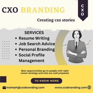 Resume Writing
Job Search Advice
Personal Branding
Social Profile
Management
SERVICES
CXO BRANDING
mahesh@cxobranding.com
Creating cxo stories
TO KNOW MORE
Best opportunities go to people with right
career strategy and who are well prepared.
www.cxobranding.com
c
x
o
 