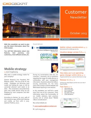 Customer
Newsletter

October 2013
IN THIS ISSUE

With this newsletter we want to give
you the latest information about the
CXO-Cockpit.

You can meet us at:

Mobile rollout considerations

(p. 2)

Best practices for mobile app security.

You will find information about new
features,
best
practices,
new
customers, a new software version, etc.

Intuitive design version 5.0 (p. 2)

Mobile strategy
by Joost Vogelezang

Why does a mobile strategy matter for
your company?
Gartner Research Vice President Phil
Redman states: "The era of the PC has
ended. Employees are becoming more
mobile and looking for ways to still be
connected wherever work needs to be
done. The convenience and productivity
gains that mobile devices bring are too
tempting for most companies and their
employees.”
According to Gartner, by 2017, 90% of
the enterprise apps will be both desktop
and mobile, up from 20% in 2013.
(Gartner Predicts, 2012).

During my conversations with you, our
customer, I received a lot of questions
regarding the usage of mobile devices in
combination with your management
information. Questions about the rollout,
security, intuitiveness, etc. For many
years CXO-Cockpit combines Mobile and
Web-based reporting in one solution.
In this newsletter you will find a great
story from one of our customers, more
information about the functionality of
our mobile solutions, best practices
security and an article about “Mobile
rollout considerations”.
My contact details are:
E: joost.vogelezang@cxo-cockpit.com
M: +31 6 20 95 72 42

How data use is an operating
game changer within Atria (p. 3)
A great article from our customer Atria Senior Living!

Release 4.3.4

(p. 4)

Introducing Linked Objects and the new user role of
Report Builder.

Fast facts
©
©
©
©
©

(p. 5)

CXO-Viewer app
CXO-Cockpit apps
New customers
New office CXO HQ
Cube Calculations

 