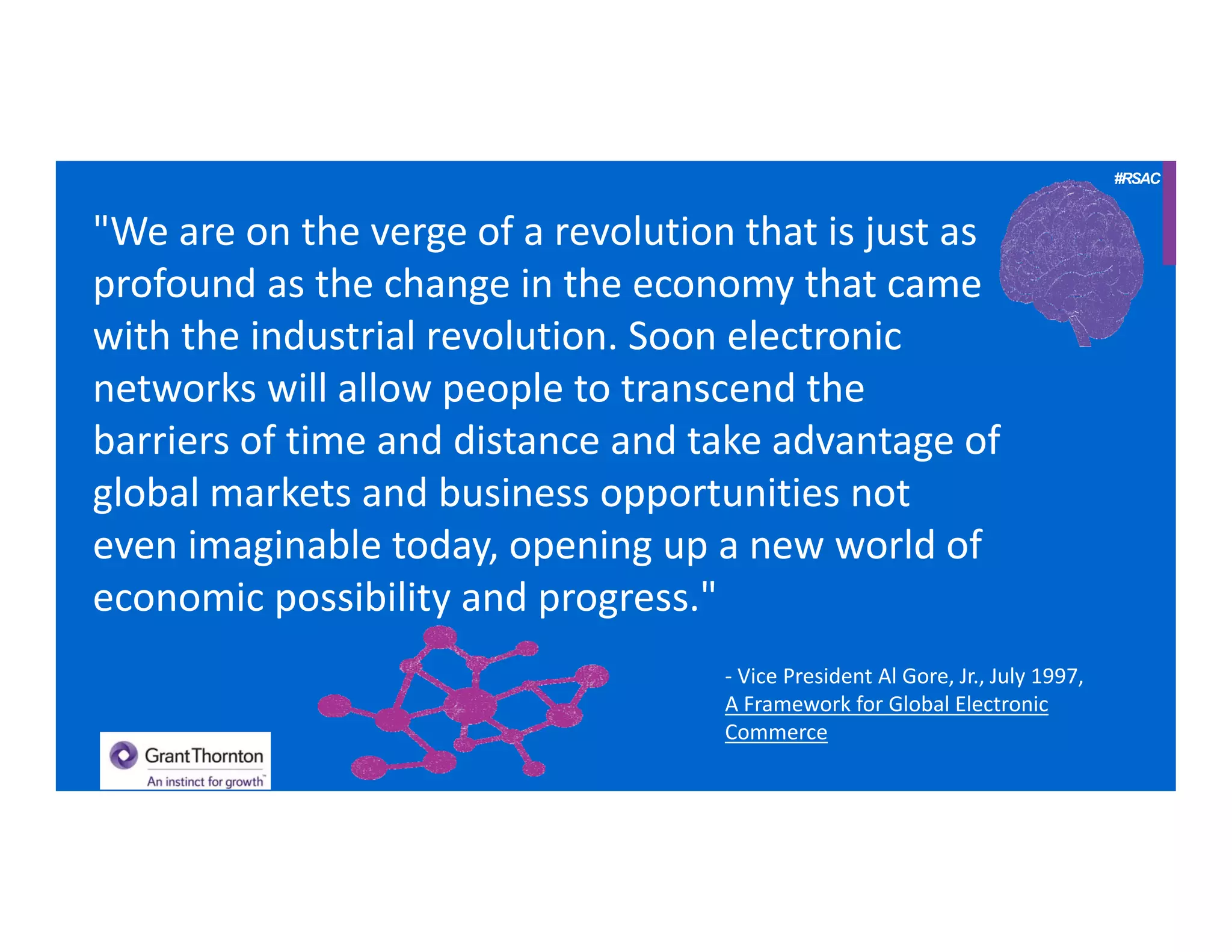 #RSAC
"We are on the verge of a revolution that is just as 
profound as the change in the economy that came 
with the industrial revolution. Soon electronic 
networks will allow people to transcend the 
barriers of time and distance and take advantage of 
global markets and business opportunities not 
even imaginable today, opening up a new world of 
economic possibility and progress."
‐ Vice President Al Gore, Jr., July 1997, 
A Framework for Global Electronic 
Commerce
 
