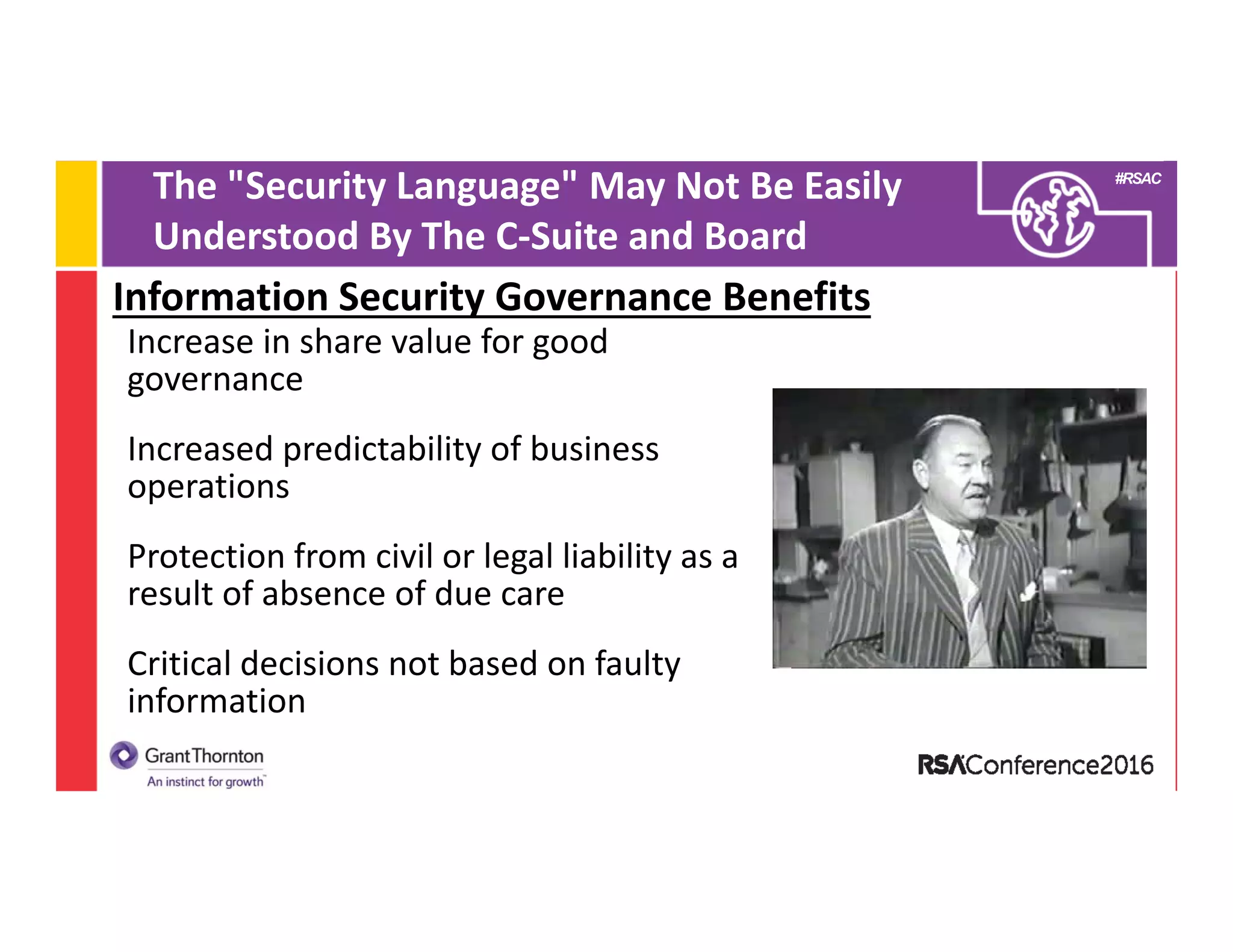 #RSAC
The "Security Language" May Not Be Easily 
Understood By The C‐Suite and Board
Information Security Governance Benefits
Increase in share value for good 
governance
Increased predictability of business 
operations
Protection from civil or legal liability as a 
result of absence of due care
Critical decisions not based on faulty 
information 
 