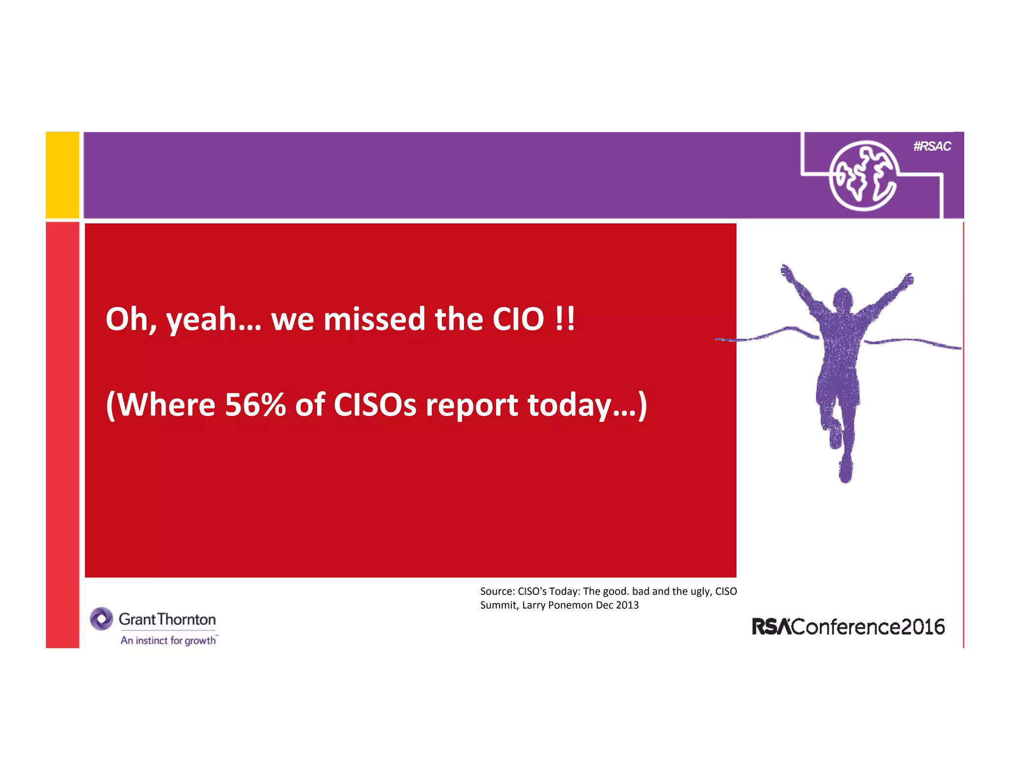 #RSAC
Oh, yeah… we missed the CIO !! 
(Where 56% of CISOs report today…) 
Source: CISO's Today: The good. bad and the ugly, CISO 
Summit, Larry Ponemon Dec 2013
 