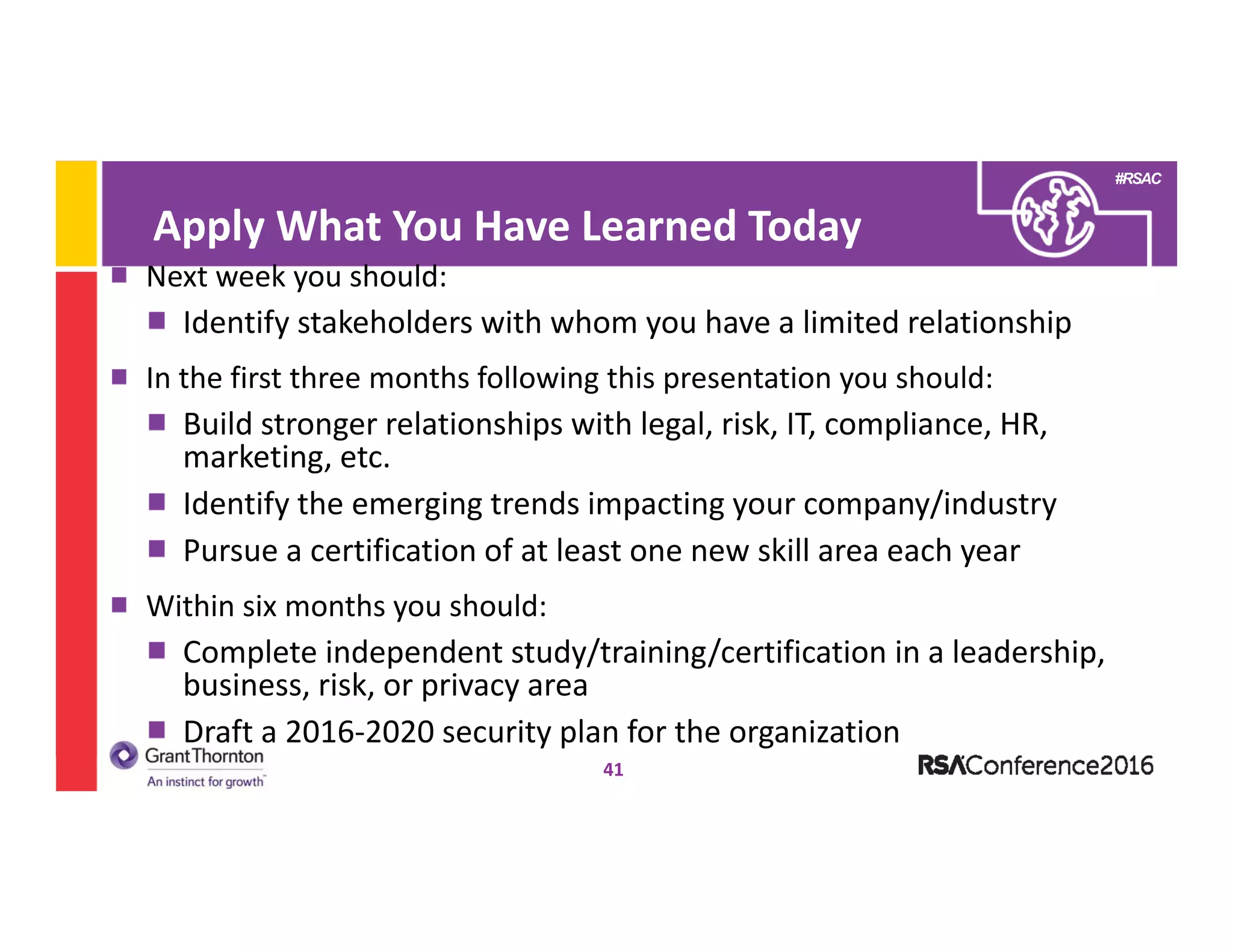 #RSAC
41
Next week you should:
Identify stakeholders with whom you have a limited relationship 
In the first three months following this presentation you should:
Build stronger relationships with legal, risk, IT, compliance, HR, 
marketing, etc.
Identify the emerging trends impacting your company/industry
Pursue a certification of at least one new skill area each year
Within six months you should:
Complete independent study/training/certification in a leadership, 
business, risk, or privacy area
Draft a 2016‐2020 security plan for the organization
Apply What You Have Learned Today
 