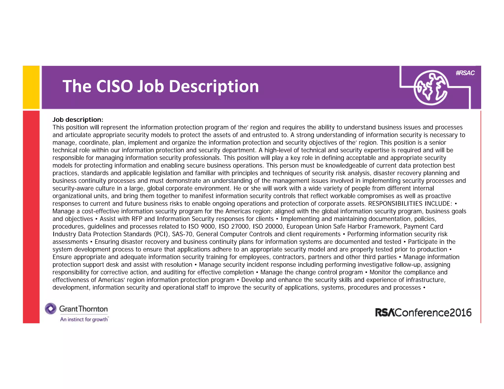 #RSAC
The CISO Job Description 
Job description:
This position will represent the information protection program of the’ region and requires the ability to understand business issues and processes
and articulate appropriate security models to protect the assets of and entrusted to. A strong understanding of information security is necessary to
manage, coordinate, plan, implement and organize the information protection and security objectives of the’ region. This position is a senior
technical role within our information protection and security department. A high-level of technical and security expertise is required and will be
responsible for managing information security professionals. This position will play a key role in defining acceptable and appropriate security
models for protecting information and enabling secure business operations. This person must be knowledgeable of current data protection best
practices, standards and applicable legislation and familiar with principles and techniques of security risk analysis, disaster recovery planning and
business continuity processes and must demonstrate an understanding of the management issues involved in implementing security processes and
security-aware culture in a large, global corporate environment. He or she will work with a wide variety of people from different internal
organizational units, and bring them together to manifest information security controls that reflect workable compromises as well as proactive
responses to current and future business risks to enable ongoing operations and protection of corporate assets. RESPONSIBILITIES INCLUDE: •
Manage a cost-effective information security program for the Americas region; aligned with the global information security program, business goals
and objectives • Assist with RFP and Information Security responses for clients • Implementing and maintaining documentation, policies,
procedures, guidelines and processes related to ISO 9000, ISO 27000, ISO 20000, European Union Safe Harbor Framework, Payment Card
Industry Data Protection Standards (PCI), SAS-70, General Computer Controls and client requirements • Performing information security risk
assessments • Ensuring disaster recovery and business continuity plans for information systems are documented and tested • Participate in the
system development process to ensure that applications adhere to an appropriate security model and are properly tested prior to production •
Ensure appropriate and adequate information security training for employees, contractors, partners and other third parties • Manage information
protection support desk and assist with resolution • Manage security incident response including performing investigative follow-up, assigning
responsibility for corrective action, and auditing for effective completion • Manage the change control program • Monitor the compliance and
effectiveness of Americas’ region information protection program • Develop and enhance the security skills and experience of infrastructure,
development, information security and operational staff to improve the security of applications, systems, procedures and processes •
 