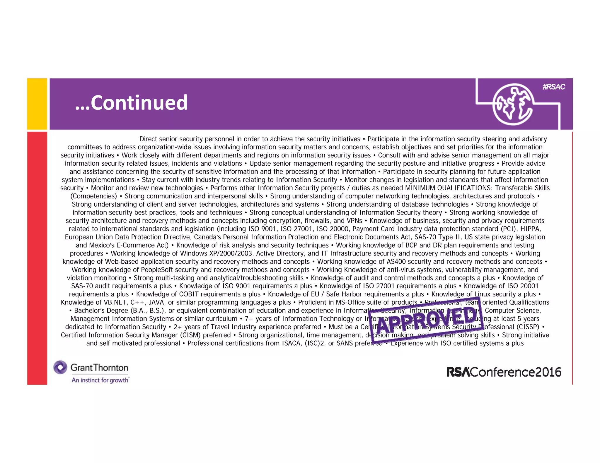 #RSAC
…Continued
Direct senior security personnel in order to achieve the security initiatives • Participate in the information security steering and advisory
committees to address organization-wide issues involving information security matters and concerns, establish objectives and set priorities for the information
security initiatives • Work closely with different departments and regions on information security issues • Consult with and advise senior management on all major
information security related issues, incidents and violations • Update senior management regarding the security posture and initiative progress • Provide advice
and assistance concerning the security of sensitive information and the processing of that information • Participate in security planning for future application
system implementations • Stay current with industry trends relating to Information Security • Monitor changes in legislation and standards that affect information
security • Monitor and review new technologies • Performs other Information Security projects / duties as needed MINIMUM QUALIFICATIONS: Transferable Skills
(Competencies) • Strong communication and interpersonal skills • Strong understanding of computer networking technologies, architectures and protocols •
Strong understanding of client and server technologies, architectures and systems • Strong understanding of database technologies • Strong knowledge of
information security best practices, tools and techniques • Strong conceptual understanding of Information Security theory • Strong working knowledge of
security architecture and recovery methods and concepts including encryption, firewalls, and VPNs • Knowledge of business, security and privacy requirements
related to international standards and legislation (including ISO 9001, ISO 27001, ISO 20000, Payment Card Industry data protection standard (PCI), HIPPA,
European Union Data Protection Directive, Canada’s Personal Information Protection and Electronic Documents Act, SAS-70 Type II, US state privacy legislation
and Mexico’s E-Commerce Act) • Knowledge of risk analysis and security techniques • Working knowledge of BCP and DR plan requirements and testing
procedures • Working knowledge of Windows XP/2000/2003, Active Directory, and IT Infrastructure security and recovery methods and concepts • Working
knowledge of Web-based application security and recovery methods and concepts • Working knowledge of AS400 security and recovery methods and concepts •
Working knowledge of PeopleSoft security and recovery methods and concepts • Working Knowledge of anti-virus systems, vulnerability management, and
violation monitoring • Strong multi-tasking and analytical/troubleshooting skills • Knowledge of audit and control methods and concepts a plus • Knowledge of
SAS-70 audit requirements a plus • Knowledge of ISO 9001 requirements a plus • Knowledge of ISO 27001 requirements a plus • Knowledge of ISO 20001
requirements a plus • Knowledge of COBIT requirements a plus • Knowledge of EU / Safe Harbor requirements a plus • Knowledge of Linux security a plus •
Knowledge of VB.NET, C++, JAVA, or similar programming languages a plus • Proficient in MS-Office suite of products • Professional, team oriented Qualifications
• Bachelor’s Degree (B.A., B.S.), or equivalent combination of education and experience in Information Security, Information Technology, Computer Science,
Management Information Systems or similar curriculum • 7+ years of Information Technology or Information Security experience, including at least 5 years
dedicated to Information Security • 2+ years of Travel Industry experience preferred • Must be a Certified Information Systems Security Professional (CISSP) •
Certified Information Security Manager (CISM) preferred • Strong organizational, time management, decision making, and problem solving skills • Strong initiative
and self motivated professional • Professional certifications from ISACA, (ISC)2, or SANS preferred • Experience with ISO certified systems a plus
 