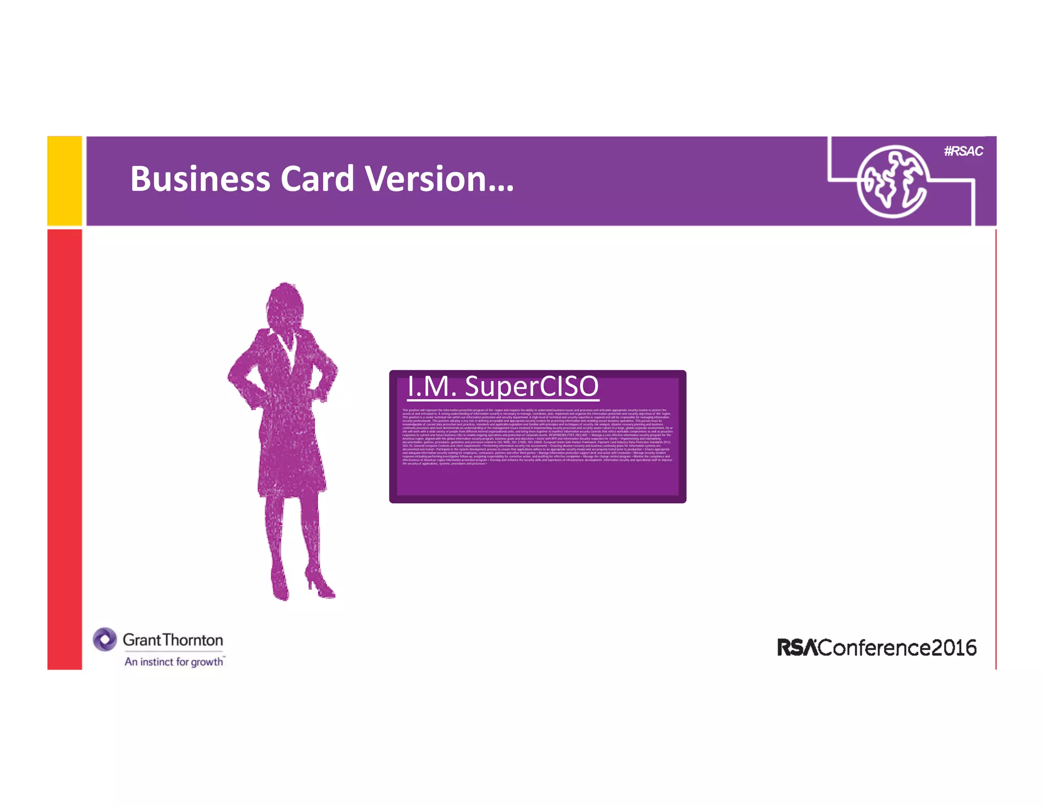 #RSAC
Business Card Version…
This position will represent the information protection program of the’ region and requires the ability to understand business issues and processes and articulate appropriate security models to protect the
assets of and entrusted to. A strong understanding of information security is necessary to manage, coordinate, plan, implement and organize the information protection and security objectives of the’ region.
This position is a senior technical role within our information protection and security department. A high-level of technical and security expertise is required and will be responsible for managing information
security professionals. This position will play a key role in defining acceptable and appropriate security models for protecting information and enabling secure business operations. This person must be
knowledgeable of current data protection best practices, standards and applicable legislation and familiar with principles and techniques of security risk analysis, disaster recovery planning and business
continuity processes and must demonstrate an understanding of the management issues involved in implementing security processes and security-aware culture in a large, global corporate environment. He or
she will work with a wide variety of people from different internal organizational units, and bring them together to manifest information security controls that reflect workable compromises as well as proactive
responses to current and future business risks to enable ongoing operations and protection of corporate assets. RESPONSIBILITIES INCLUDE: • Manage a cost-effective information security program for the
Americas region; aligned with the global information security program, business goals and objectives • Assist with RFP and Information Security responses for clients • Implementing and maintaining
documentation, policies, procedures, guidelines and processes related to ISO 9000, ISO 27000, ISO 20000, European Union Safe Harbor Framework, Payment Card Industry Data Protection Standards (PCI),
SAS-70, General Computer Controls and client requirements • Performing information security risk assessments • Ensuring disaster recovery and business continuity plans for information systems are
documented and tested • Participate in the system development process to ensure that applications adhere to an appropriate security model and are properly tested prior to production • Ensure appropriate
and adequate information security training for employees, contractors, partners and other third parties • Manage information protection support desk and assist with resolution • Manage security incident
response including performing investigative follow-up, assigning responsibility for corrective action, and auditing for effective completion • Manage the change control program • Monitor the compliance and
effectiveness of Americas’ region information protection program • Develop and enhance the security skills and experience of infrastructure, development, information security and operational staff to improve
the security of applications, systems, procedures and processes •
I.M. SuperCISO
 