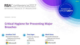 SESSION ID:SESSION ID:
#RSAC
Critical Hygiene for Preventing Major
Breaches
CXO-F02
Tony Sager
Center for Internet
Security
@CISecurity
Mark Simos
Microsoft Enterprise
Cybersecurity Group
@MarkSimos
Jonathan Trull
Microsoft Enterprise
Cybersecurity Group
@jonathantrull
SESSION ID:
 