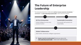 The Future of Enterprise
Leadership
The enterprises that thrive in 2026 will be AI-first, human-centered, and globally
connected. The CXO Leadership Summit 2026 is where that future begins.
AI-First Enterprises
Embed intelligence across every
business function
Sustainable Innovation
Drive growth with purpose and
responsibility
Global Collaboration
Build resilient, distributed, intelligent organizations
Ready to lead the transformation? Secure your place at the
CXO Leadership Summit 2026 — where vision meets execution.
 