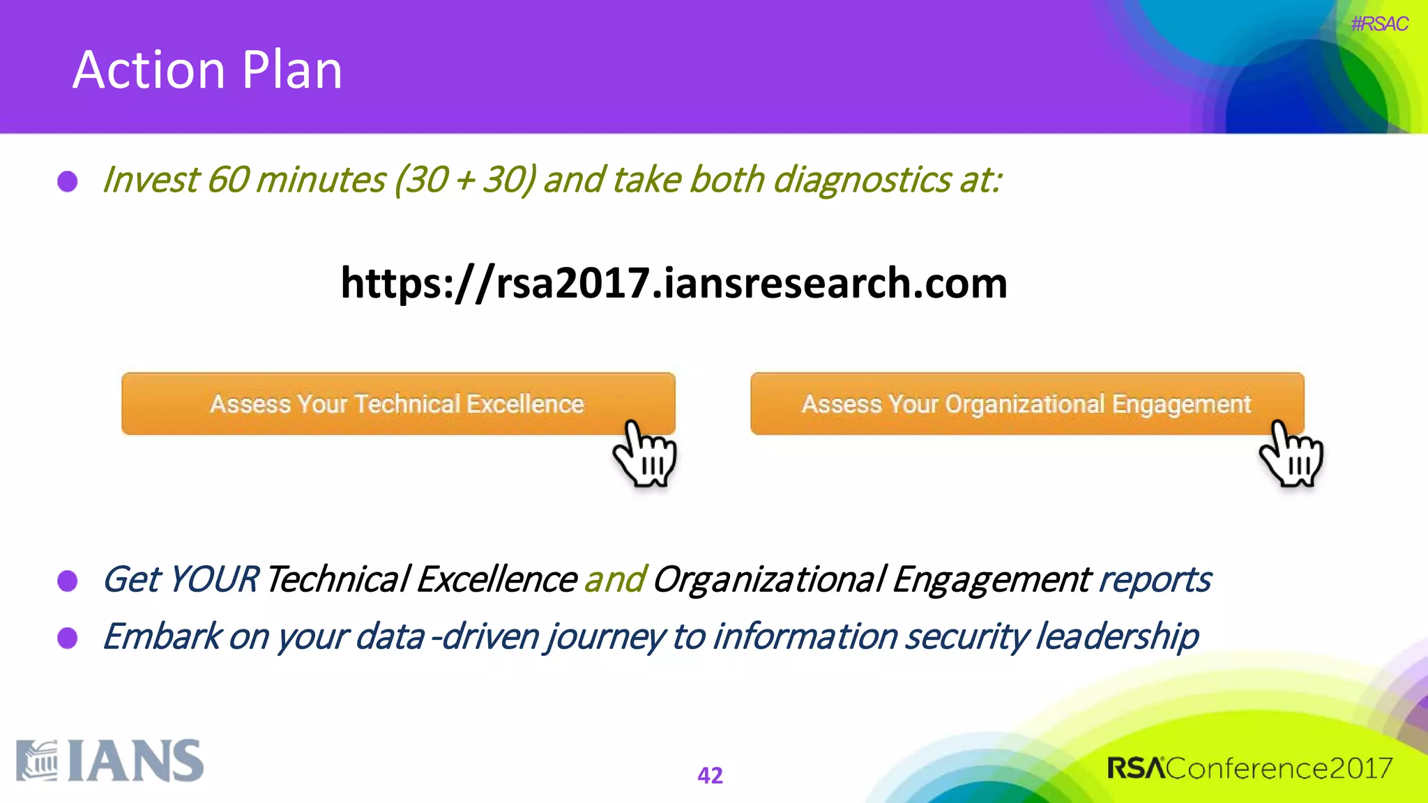 #RSAC
Action Plan
Invest 60 minutes (30 + 30) and take both diagnostics at:
Get YOURTechnical Excellence and Organizational Engagement reports
Embark on your data-driven journey to information security leadership
https://rsa2017.iansresearch.com
42
 