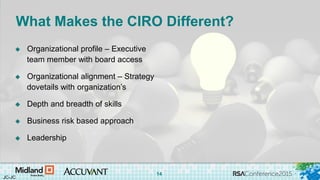#RSAC
What Makes the CIRO Different?
 Organizational profile – Executive
team member with board access
 Organizational alignment – Strategy
dovetails with organization’s
 Depth and breadth of skills
 Business risk based approach
 Leadership
JC-JC
14
 