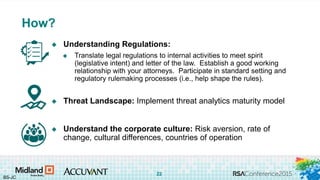 #RSAC
 Understanding Regulations:
 Translate legal regulations to internal activities to meet spirit
(legislative intent) and letter of the law. Establish a good working
relationship with your attorneys. Participate in standard setting and
regulatory rulemaking processes (i.e., help shape the rules).
 Threat Landscape: Implement threat analytics maturity model
 Understand the corporate culture: Risk aversion, rate of
change, cultural differences, countries of operation
How?
BS-JC
22
 