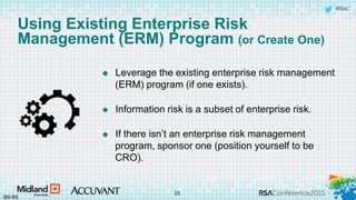 #RSAC
Using Existing Enterprise Risk
Management (ERM) Program (or Create One)
 Leverage the existing enterprise risk management
(ERM) program (if one exists).
 Information risk is a subset of enterprise risk.
 If there isn’t an enterprise risk management
program, sponsor one (position yourself to be
CRO).
BS-BS
25
 