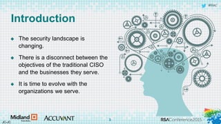 #RSAC
Introduction
 The security landscape is
changing.
 There is a disconnect between the
objectives of the traditional CISO
and the businesses they serve.
 It is time to evolve with the
organizations we serve.
JC-JC
3
 