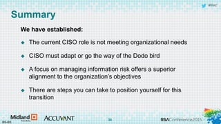 #RSAC
Summary
We have established:
 The current CISO role is not meeting organizational needs
 CISO must adapt or go the way of the Dodo bird
 A focus on managing information risk offers a superior
alignment to the organization’s objectives
 There are steps you can take to position yourself for this
transition
BS-BS
30
 