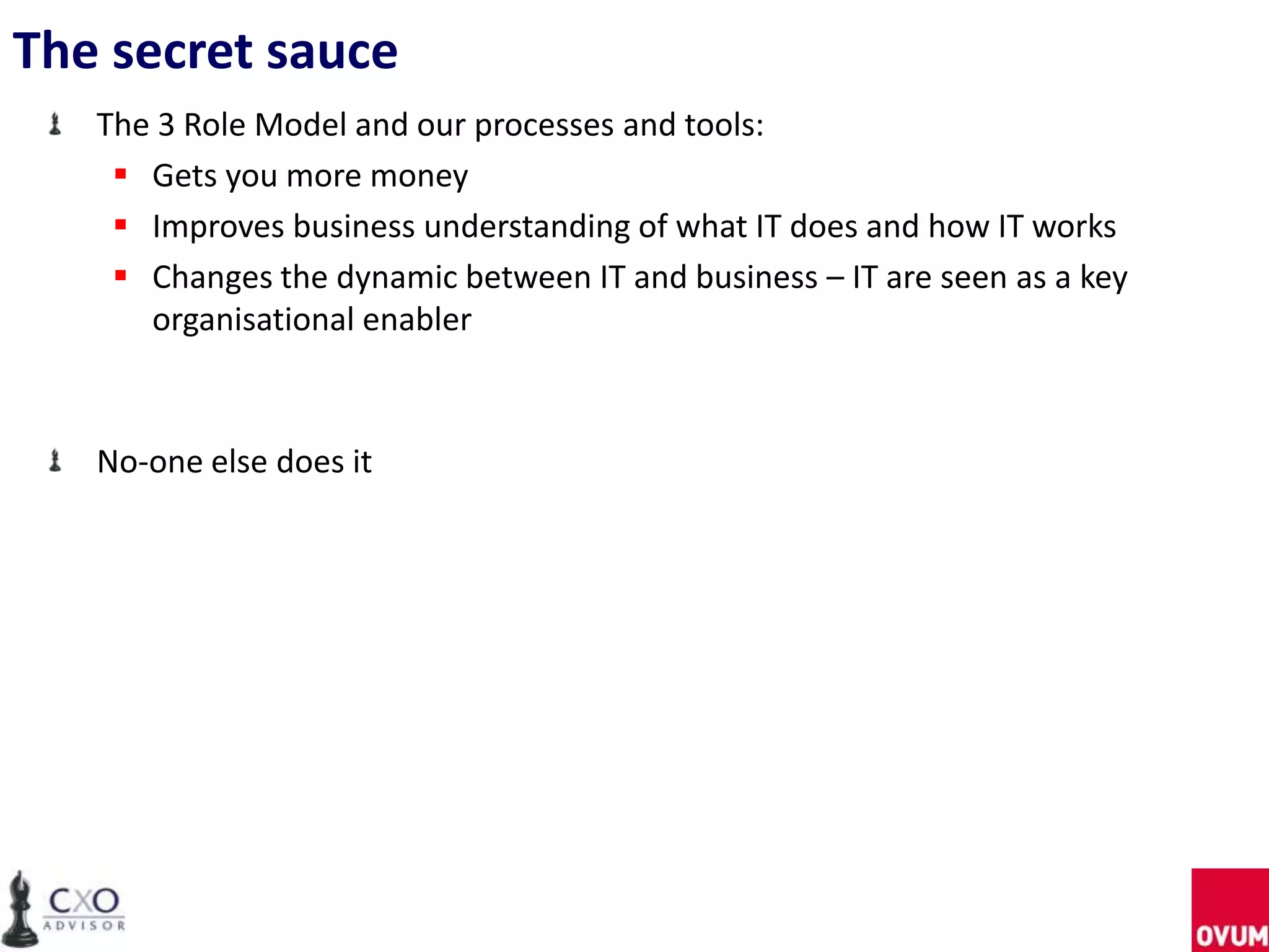 The secret sauce
The 3 Role Model and our processes and tools:
 Gets you more money
 Improves business understanding of what IT does and how IT works
 Changes the dynamic between IT and business – IT are seen as a key
organisational enabler
No-one else does it
 
