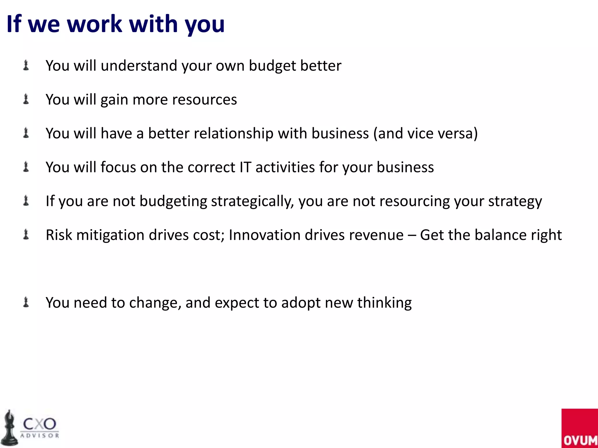 If we work with you
You will understand your own budget better
You will gain more resources
You will have a better relationship with business (and vice versa)
You will focus on the correct IT activities for your business
If you are not budgeting strategically, you are not resourcing your strategy
Risk mitigation drives cost; Innovation drives revenue – Get the balance right
You need to change, and expect to adopt new thinking
 