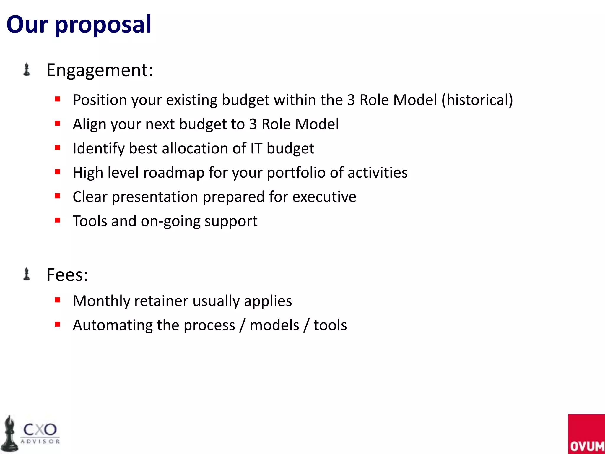 Our proposal
Engagement:
 Position your existing budget within the 3 Role Model (historical)
 Align your next budget to 3 Role Model
 Identify best allocation of IT budget
 High level roadmap for your portfolio of activities
 Clear presentation prepared for executive
 Tools and on-going support
Fees:
 Monthly retainer usually applies
 Automating the process / models / tools
 
