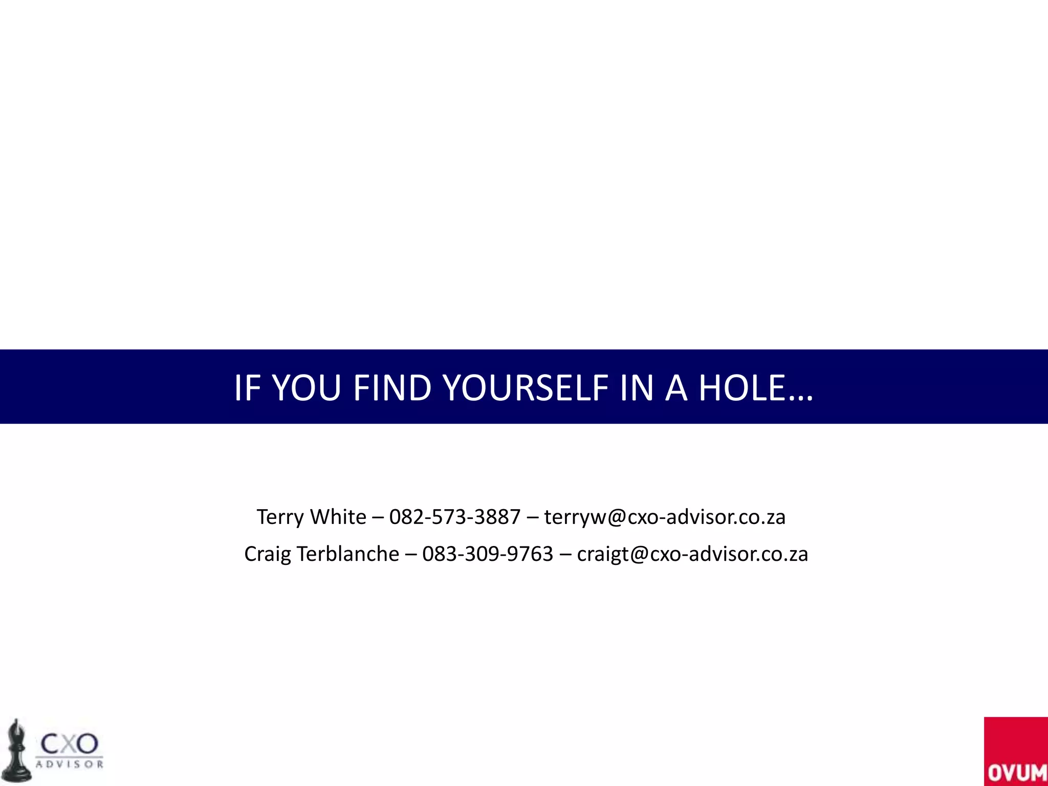 IF YOU FIND YOURSELF IN A HOLE…
Terry White – 082-573-3887 – terryw@cxo-advisor.co.za
Craig Terblanche – 083-309-9763 – craigt@cxo-advisor.co.za
 