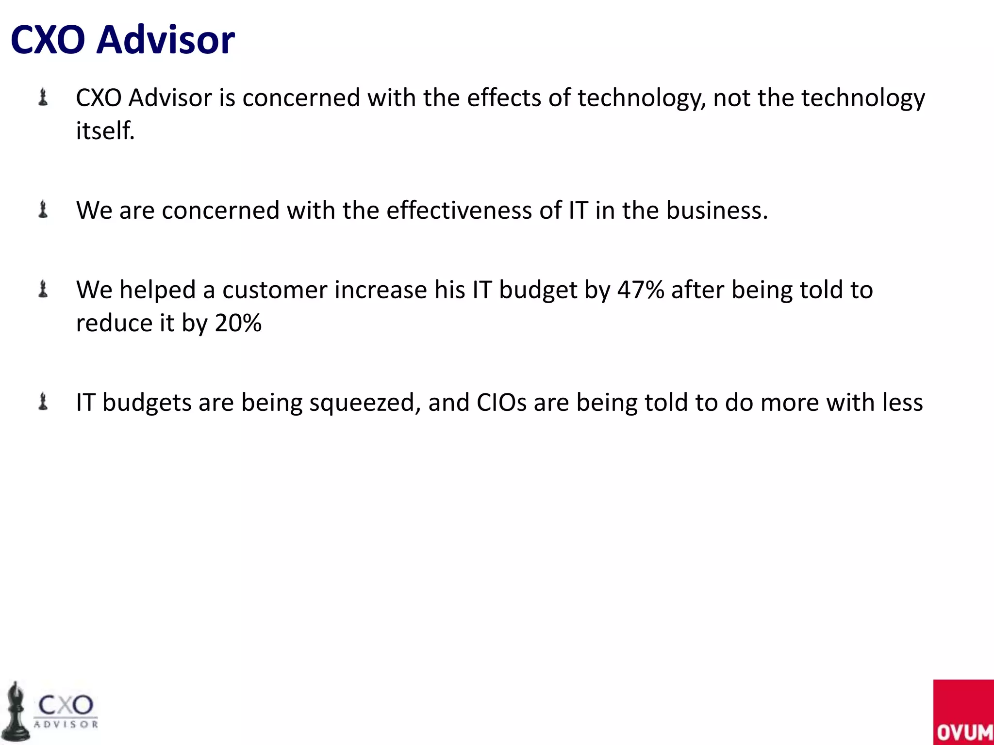 CXO Advisor
CXO Advisor is concerned with the effects of technology, not the technology
itself.
We are concerned with the effectiveness of IT in the business.
We helped a customer increase his IT budget by 47% after being told to
reduce it by 20%
IT budgets are being squeezed, and CIOs are being told to do more with less
 