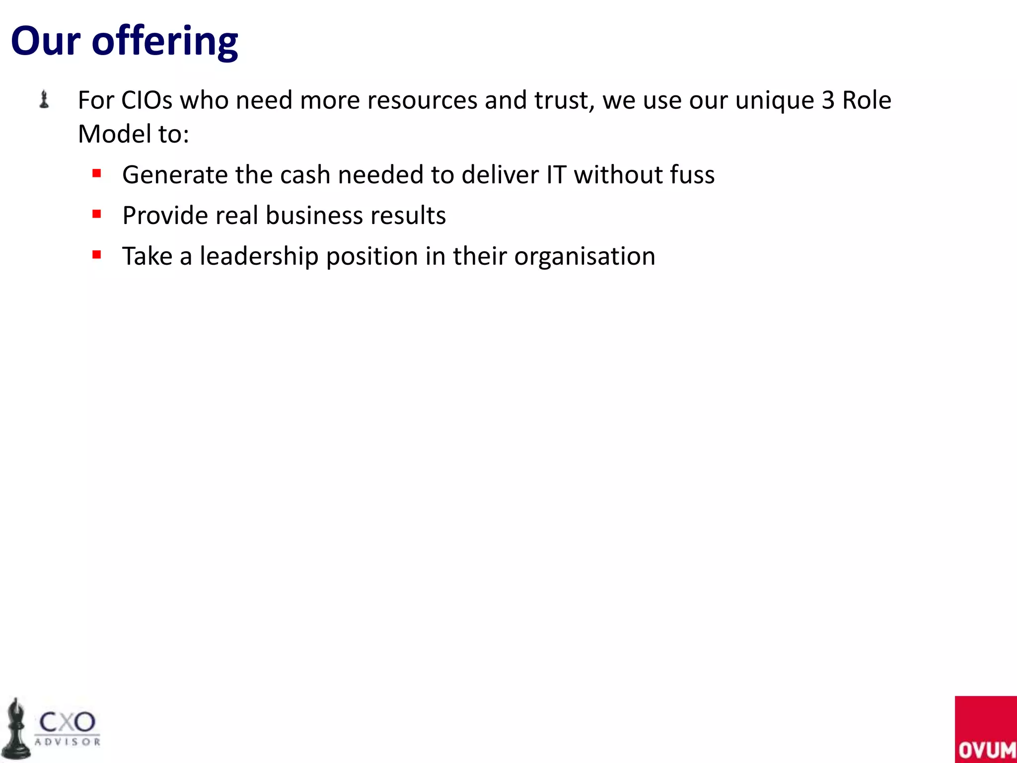 Our offering
For CIOs who need more resources and trust, we use our unique 3 Role
Model to:
 Generate the cash needed to deliver IT without fuss
 Provide real business results
 Take a leadership position in their organisation
 