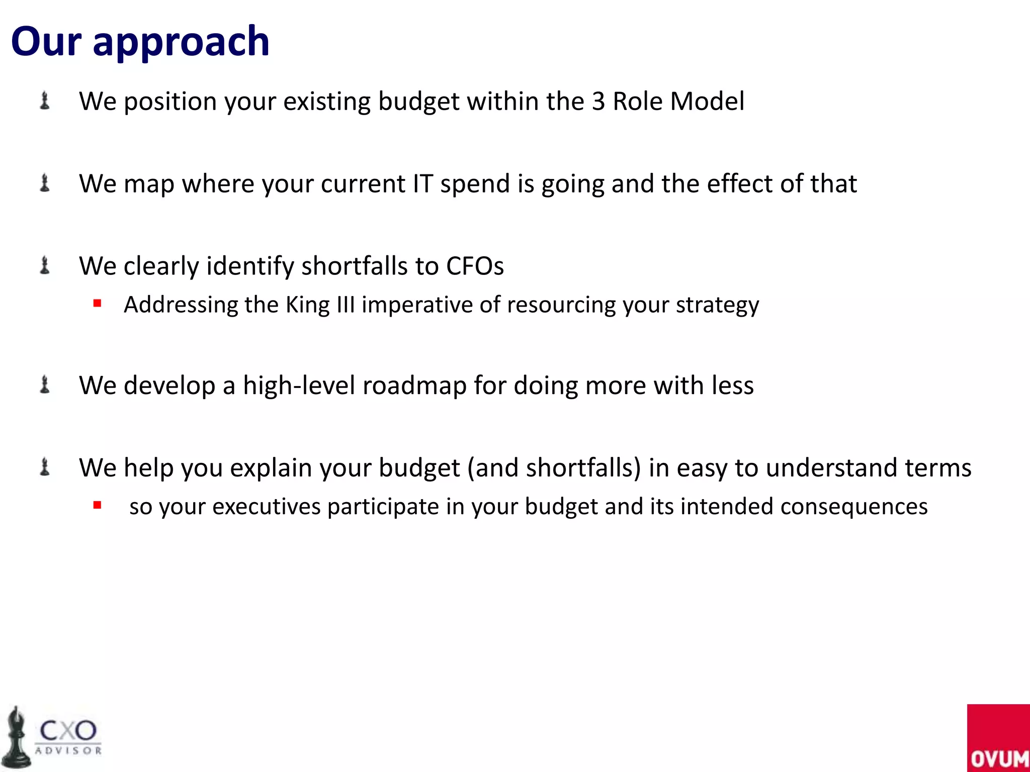 Our approach
We position your existing budget within the 3 Role Model
We map where your current IT spend is going and the effect of that
We clearly identify shortfalls to CFOs
 Addressing the King III imperative of resourcing your strategy
We develop a high-level roadmap for doing more with less
We help you explain your budget (and shortfalls) in easy to understand terms
 so your executives participate in your budget and its intended consequences
 