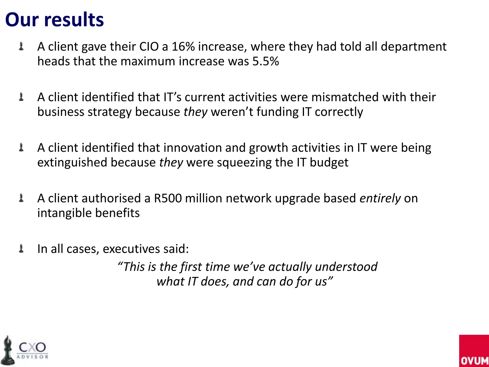 Our results
A client gave their CIO a 16% increase, where they had told all department
heads that the maximum increase was 5.5%
A client identified that IT’s current activities were mismatched with their
business strategy because they weren’t funding IT correctly
A client identified that innovation and growth activities in IT were being
extinguished because they were squeezing the IT budget
A client authorised a R500 million network upgrade based entirely on
intangible benefits
In all cases, executives said:
“This is the first time we’ve actually understood
what IT does, and can do for us”
 