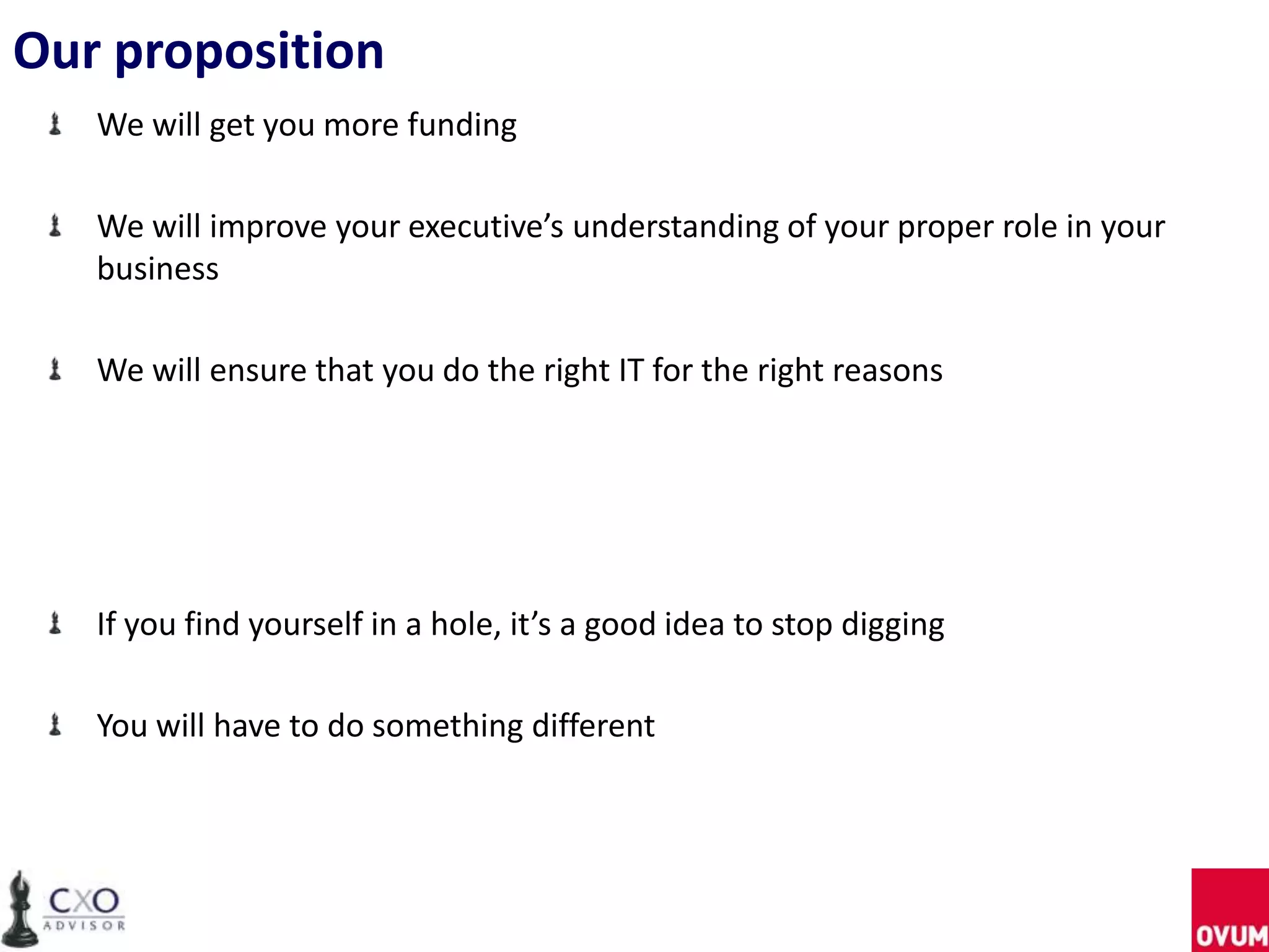 Our proposition
We will get you more funding
We will improve your executive’s understanding of your proper role in your
business
We will ensure that you do the right IT for the right reasons
If you find yourself in a hole, it’s a good idea to stop digging
You will have to do something different
 