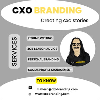 CXO BRANDING
Creating cxo stories
TO KNOW
www.cxobranding.com
JOB SEARCH ADVICE
RESUME WRITING
PERSONAL BRANDING
SOCIAL PROFILE MANAGEMENT
SERVICES
mahesh@cxobranding.com
 