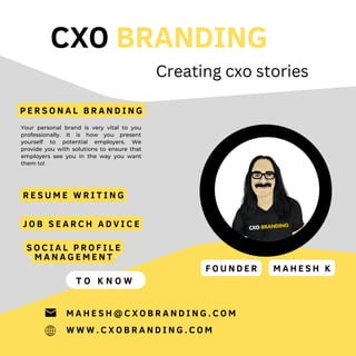 CXO BRANDING
Your personal brand is very vital to you
professionally. It is how you present
yourself to potential employers. We
provide you with solutions to ensure that
employers see you in the way you want
them to!
T O K N O W
W W W . C X O B R A N D I N G . C O M
M A H E S H @ C X O B R A N D I N G . C O M
Creating cxo stories
P E R S O N A L B R A N D I N G
R E S U M E W R I T I N G
J O B S E A R C H A D V I C E
S O C I A L P R O F I L E
M A N A G E M E N T
F O U N D E R M A H E S H K
 