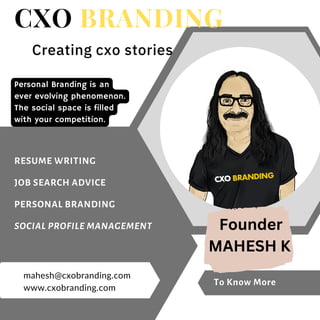 To Know More
CXO BRANDING
Creating cxo stories
Personal Branding is an
ever evolving phenomenon.
The social space is filled
with your competition.
www.cxobranding.com
mahesh@cxobranding.com
RESUME WRITING
JOB SEARCH ADVICE
PERSONAL BRANDING
SOCIAL PROFILE MANAGEMENT Founder
MAHESH K
 