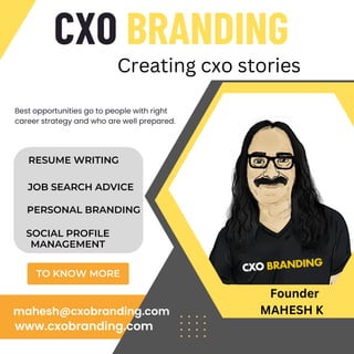 CXO BRANDING
TO KNOW MORE
Best opportunities go to people with right
career strategy and who are well prepared.
www.cxobranding.com
mahesh@cxobranding.com
Creating cxo stories
RESUME WRITING
JOB SEARCH ADVICE
PERSONAL BRANDING
SOCIAL PROFILE
MANAGEMENT
Founder
MAHESH K
 