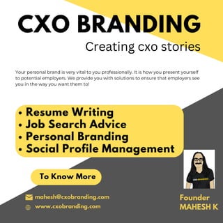 CXO BRANDING
Your personal brand is very vital to you professionally. It is how you present yourself
to potential employers. We provide you with solutions to ensure that employers see
you in the way you want them to!
To Know More
mahesh@cxobranding.com
Creating cxo stories
www.cxobranding.com
Resume Writing
Job Search Advice
Personal Branding
Social Profile Management
Founder
MAHESH K
 