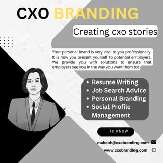 TO KNOW
mahesh@cxobranding.com
Your personal brand is very vital to you professionally.
It is how you present yourself to potential employers.
We provide you with solutions to ensure that
employers see you in the way you want them to!
CXO BRANDING
Creating cxo stories
www.cxobranding.com
Resume Writing
Job Search Advice
Personal Branding
Social Profile
Management
 