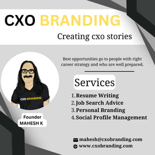Services
Best opportunities go to people with right
career strategy and who are well prepared.
Resume Writing
Job Search Advice
Personal Branding
Social Profile Management
1.
2.
3.
4.
www.cxobranding.com
CXO BRANDING
Creating cxo stories
mahesh@cxobranding.com
Founder
MAHESH K
 