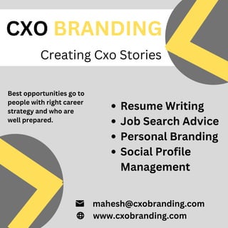 CXO BRANDING
Creating Cxo Stories
mahesh@cxobranding.com
www.cxobranding.com
Resume Writing
Job Search Advice
Personal Branding
Social Profile
Management
Best opportunities go to
people with right career
strategy and who are
well prepared.
 