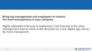 4
Bring top management and employees in contact:
For more transparency in your company
Highly adaptable and easy to implement, CxO Connect is the ideal
management tool to move in the direction of a new digital age and to
be more transparent.
 