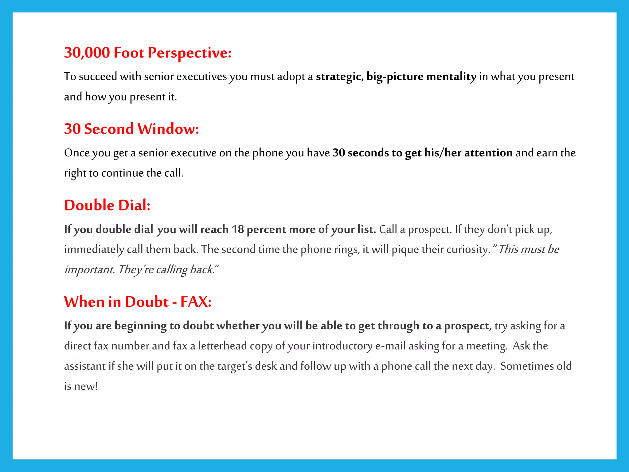 30,000 Foot Perspective:
To succeed with senior executives youmust adopt a strategic, big-picture mentality in what youpresent
and how youpresent it.
30 Second Window:
Onceyouget a senior executiveon the phone you have 30 seconds toget his/her attention and earn the
right to continuethe call.
Double Dial:
If you double dial you will reach 18percent more of your list. Call a prospect. If they don’t pick up,
immediately call them back.Thesecond timethephone rings, it will pique theircuriosity. “Thismustbe
important.They’recallingback.”
WheninDoubt - FAX:
If you are beginning todoubt whether you will be able to get through toa prospect, tryasking for a
direct fax numberand fax a letterhead copy of your introductorye-mail asking for a meeting. Ask the
assistant if she will put it on thetarget’s desk and follow up with a phone call the next day. Sometimes old
is new!
 